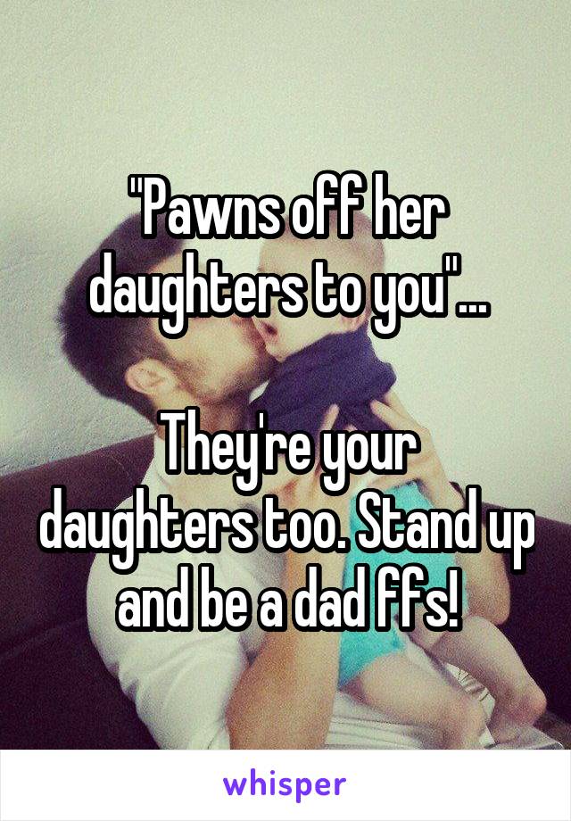 "Pawns off her daughters to you"...

They're your daughters too. Stand up and be a dad ffs!