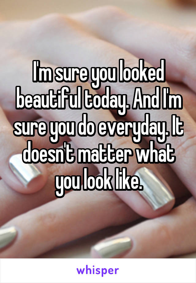 I'm sure you looked beautiful today. And I'm sure you do everyday. It doesn't matter what you look like.
