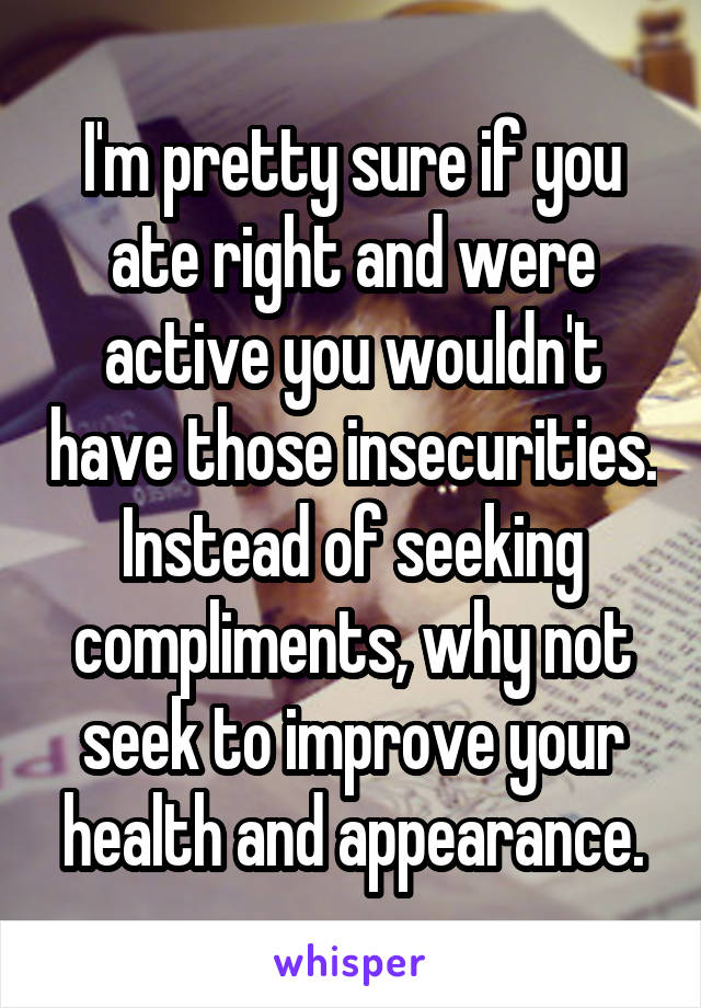 I'm pretty sure if you ate right and were active you wouldn't have those insecurities. Instead of seeking compliments, why not seek to improve your health and appearance.