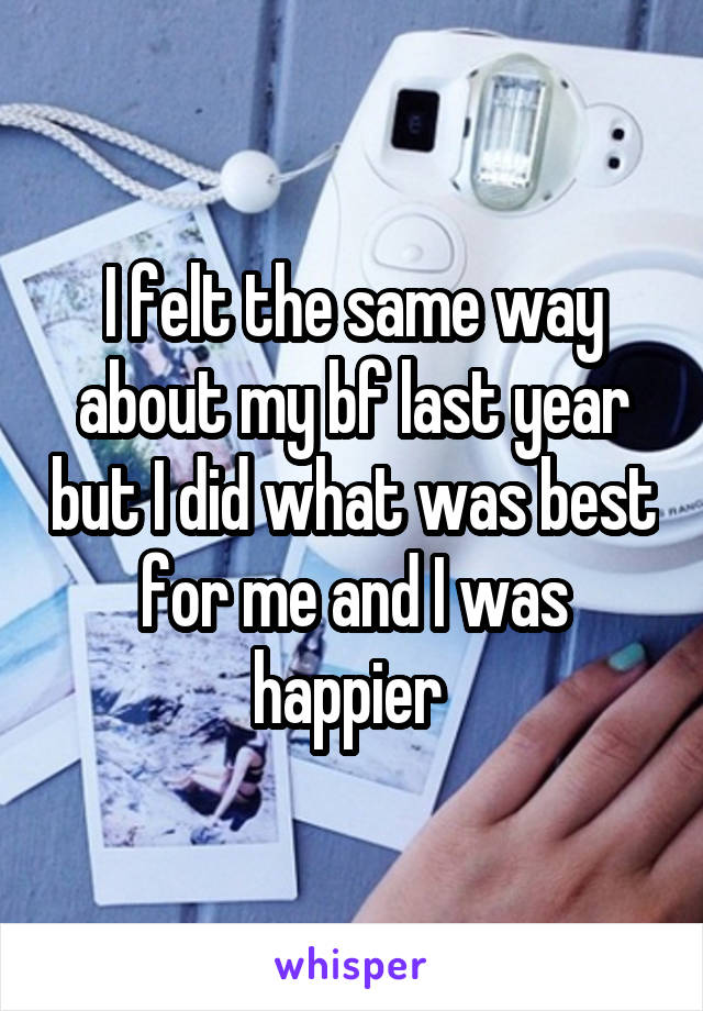 I felt the same way about my bf last year but I did what was best for me and I was happier 