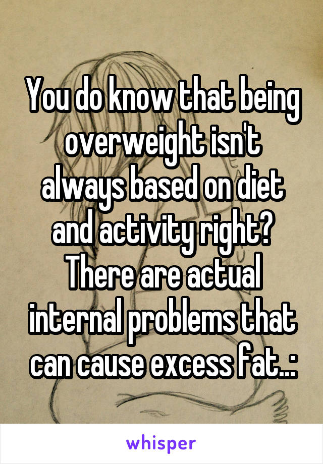 You do know that being overweight isn't always based on diet and activity right? There are actual internal problems that can cause excess fat..: