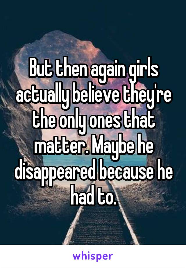 But then again girls actually believe they're the only ones that matter. Maybe he disappeared because he had to.