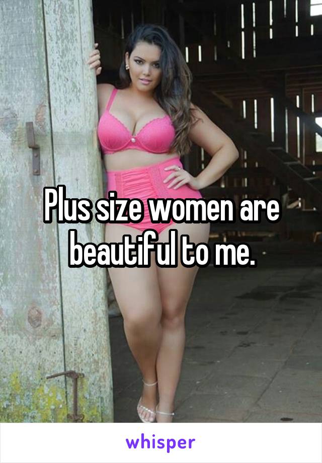 Plus size women are beautiful to me.