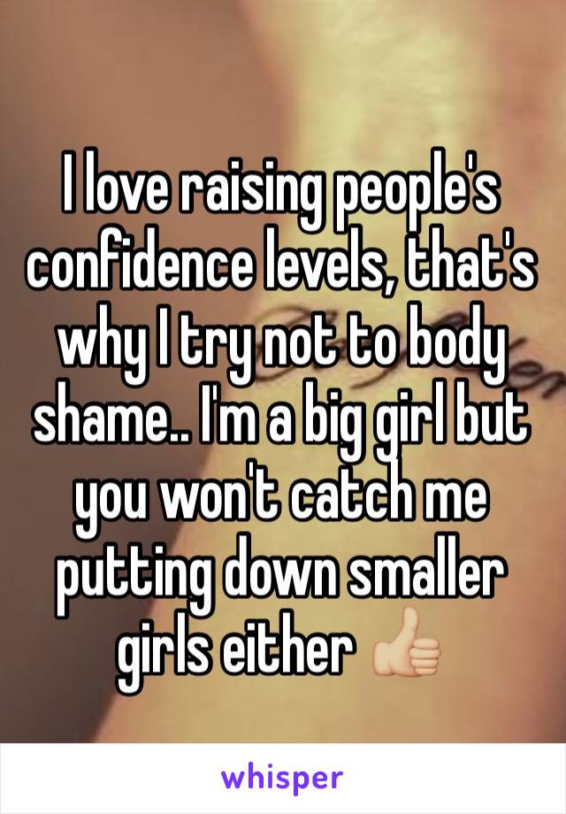 I love raising people's confidence levels, that's why I try not to body shame.. I'm a big girl but you won't catch me putting down smaller girls either 👍🏼