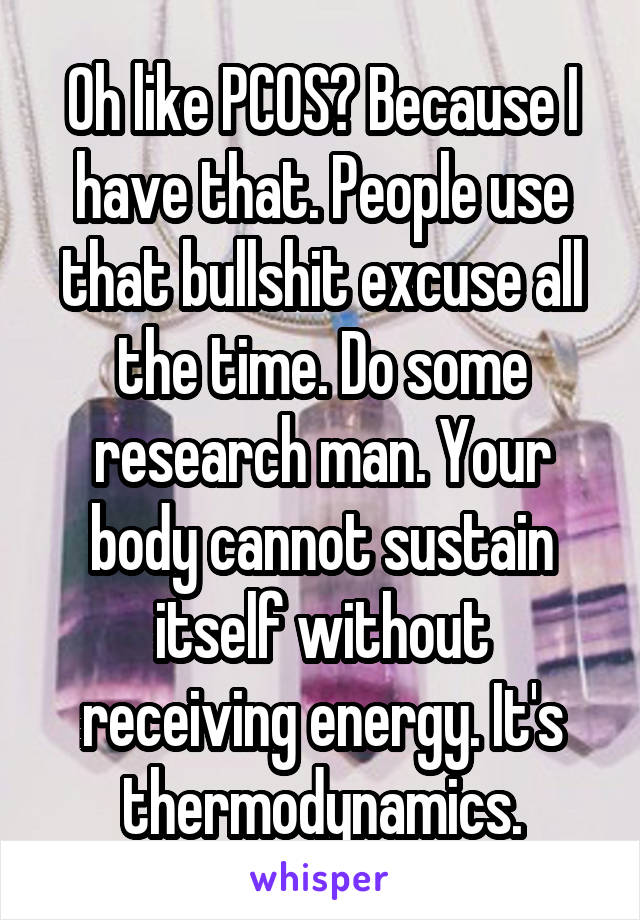 Oh like PCOS? Because I have that. People use that bullshit excuse all the time. Do some research man. Your body cannot sustain itself without receiving energy. It's thermodynamics.