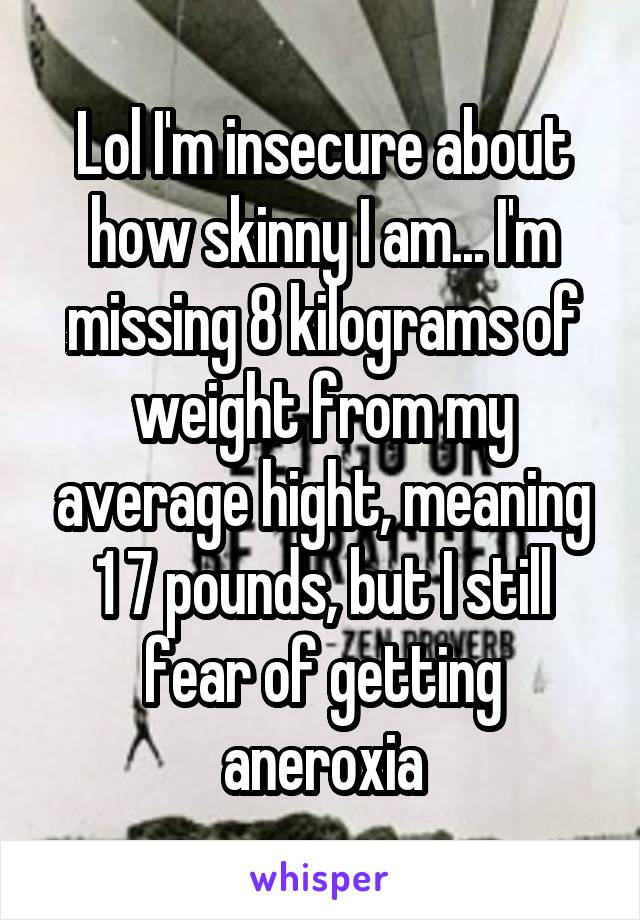 Lol I'm insecure about how skinny I am... I'm missing 8 kilograms of weight from my average hight, meaning 1 7 pounds, but I still fear of getting aneroxia