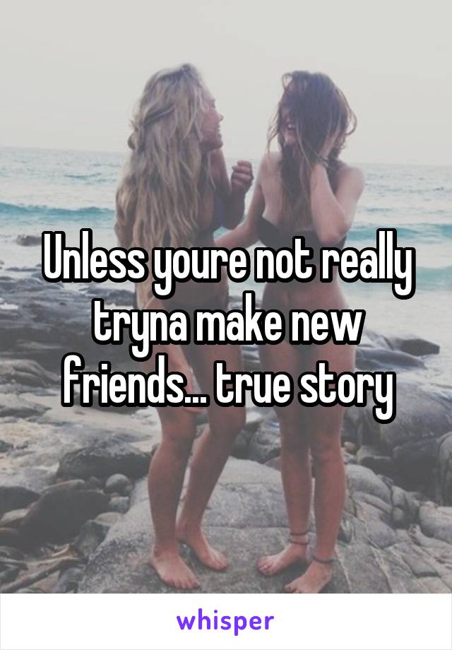 Unless youre not really tryna make new friends... true story