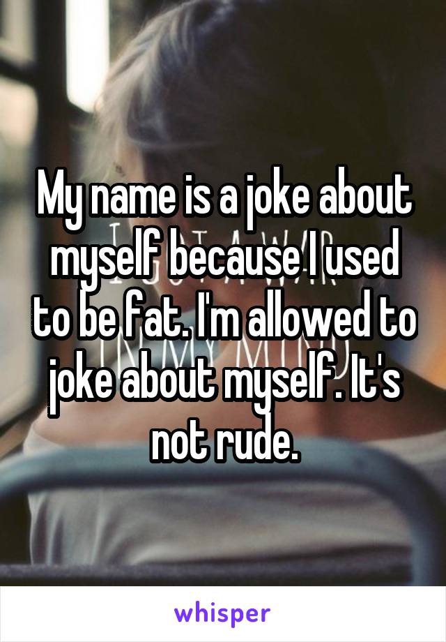 My name is a joke about myself because I used to be fat. I'm allowed to joke about myself. It's not rude.