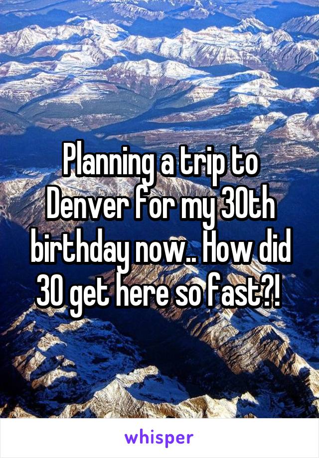Planning a trip to Denver for my 30th birthday now.. How did 30 get here so fast?! 
