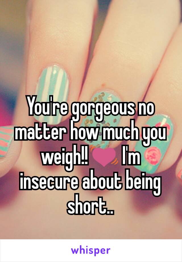 You're gorgeous no matter how much you weigh!!💓 I'm insecure about being short..