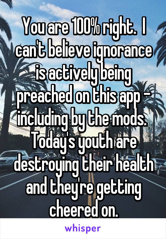 You are 100% right.  I can't believe ignorance is actively being preached on this app - including by the mods.  Today's youth are destroying their health and they're getting cheered on.