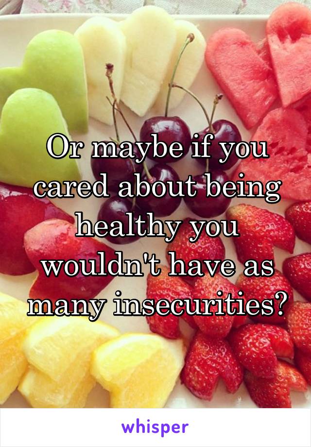 Or maybe if you cared about being healthy you wouldn't have as many insecurities?