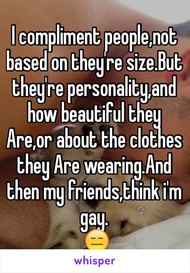 I compliment people,not based on they're size.But they're personality,and how beautiful they Are,or about the clothes they Are wearing.And then my friends,think i'm gay.
 😑