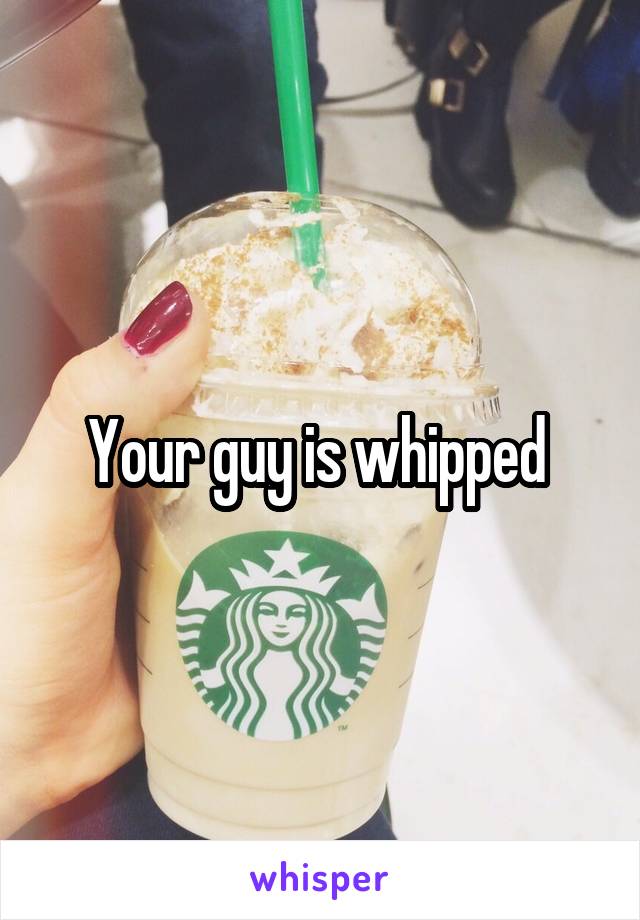 Your guy is whipped 