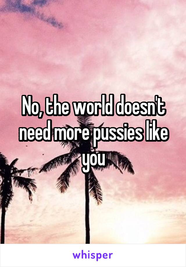 No, the world doesn't need more pussies like you