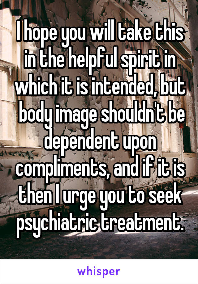 I hope you will take this in the helpful spirit in which it is intended, but  body image shouldn't be dependent upon compliments, and if it is then I urge you to seek psychiatric treatment.
