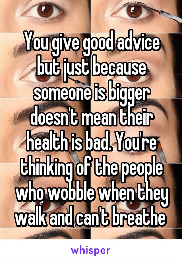 You give good advice but just because someone is bigger doesn't mean their health is bad. You're thinking of the people who wobble when they walk and can't breathe 