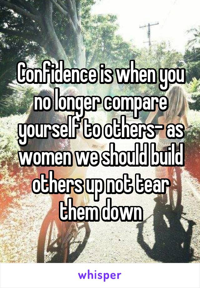 Confidence is when you no longer compare yourself to others- as women we should build others up not tear them down