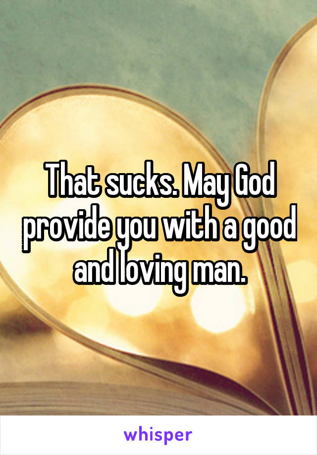 That sucks. May God provide you with a good and loving man.