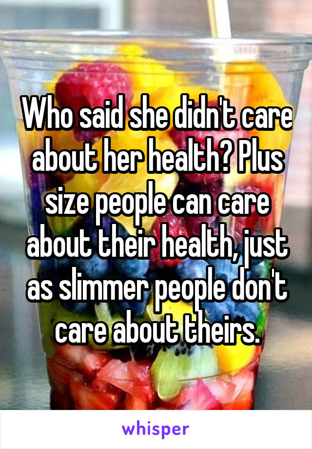 Who said she didn't care about her health? Plus size people can care about their health, just as slimmer people don't care about theirs.