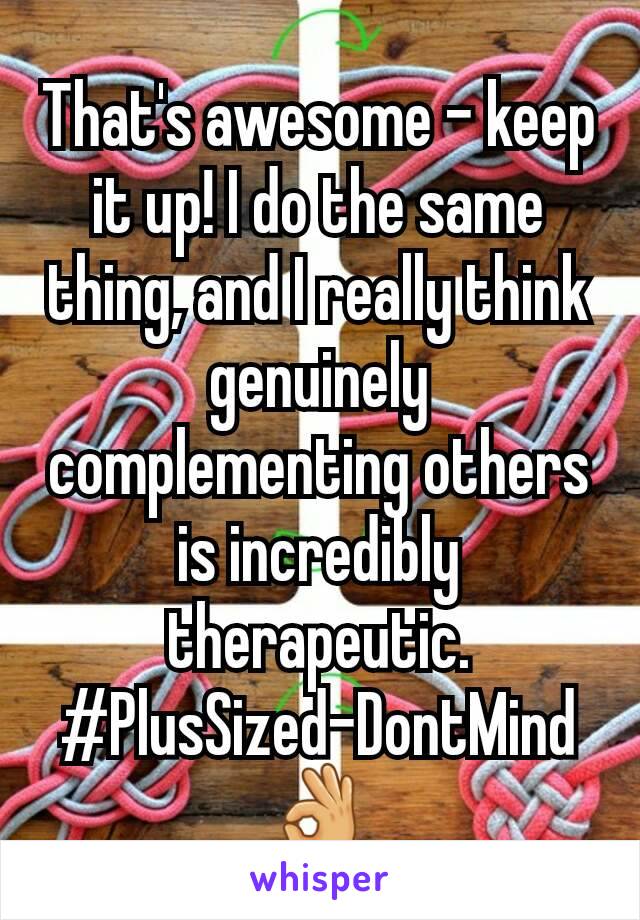 That's awesome - keep it up! I do the same thing, and I really think genuinely complementing others is incredibly therapeutic.
#PlusSized-DontMind
👌