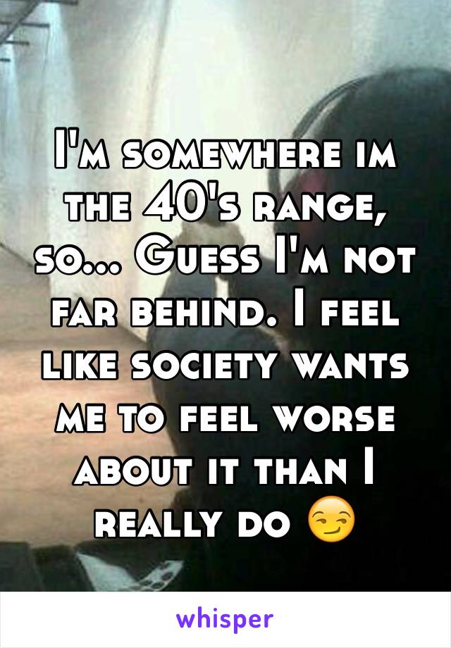 I'm somewhere im the 40's range, so... Guess I'm not far behind. I feel like society wants me to feel worse about it than I really do 😏