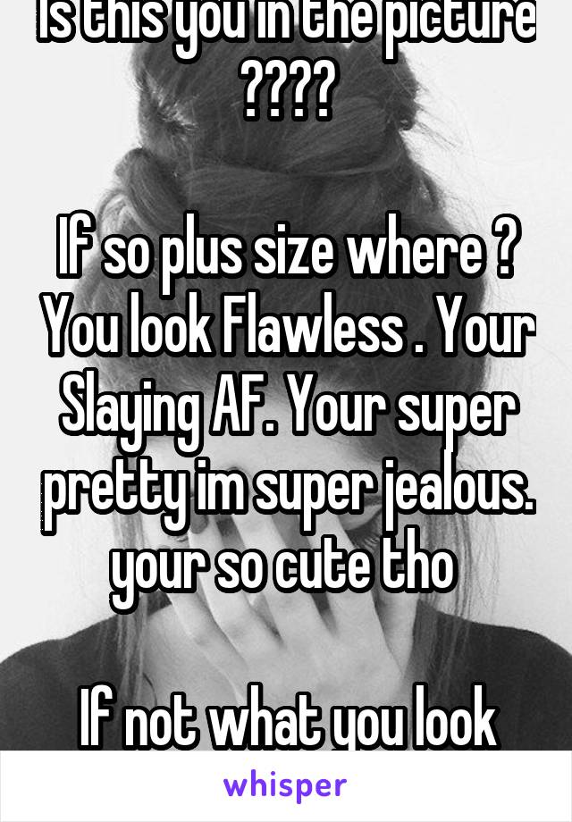 Is this you in the picture ????

If so plus size where ? You look Flawless . Your Slaying AF. Your super pretty im super jealous. your so cute tho 

If not what you look like