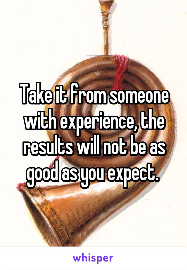 Take it from someone with experience, the results will not be as good as you expect. 