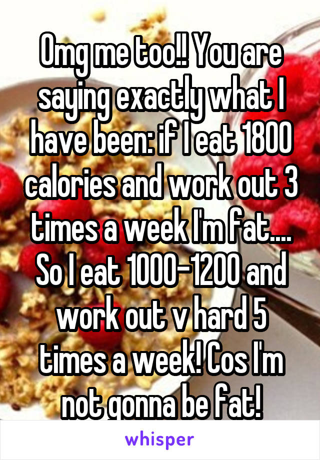 Omg me too!! You are saying exactly what I have been: if I eat 1800 calories and work out 3 times a week I'm fat.... So I eat 1000-1200 and work out v hard 5 times a week! Cos I'm not gonna be fat!