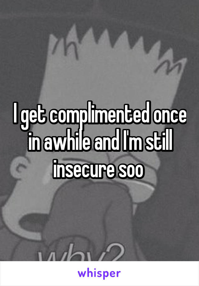 I get complimented once in awhile and I'm still insecure soo 