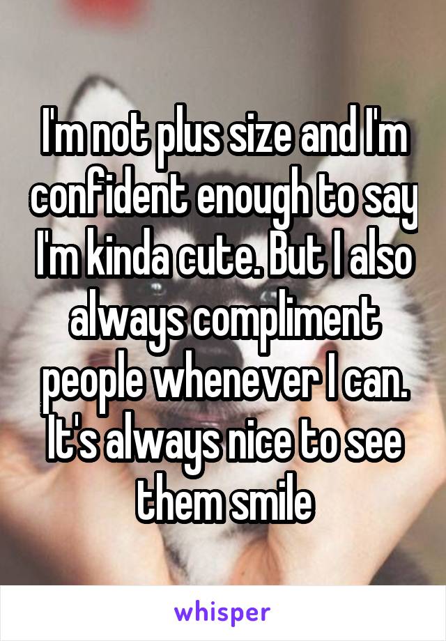 I'm not plus size and I'm confident enough to say I'm kinda cute. But I also always compliment people whenever I can. It's always nice to see them smile