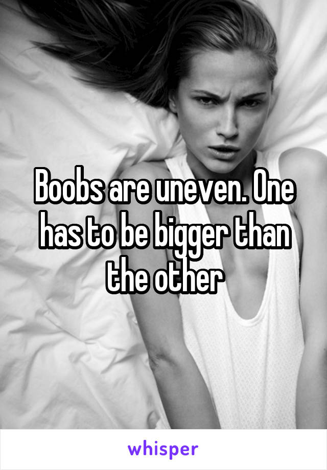 Boobs are uneven. One has to be bigger than the other
