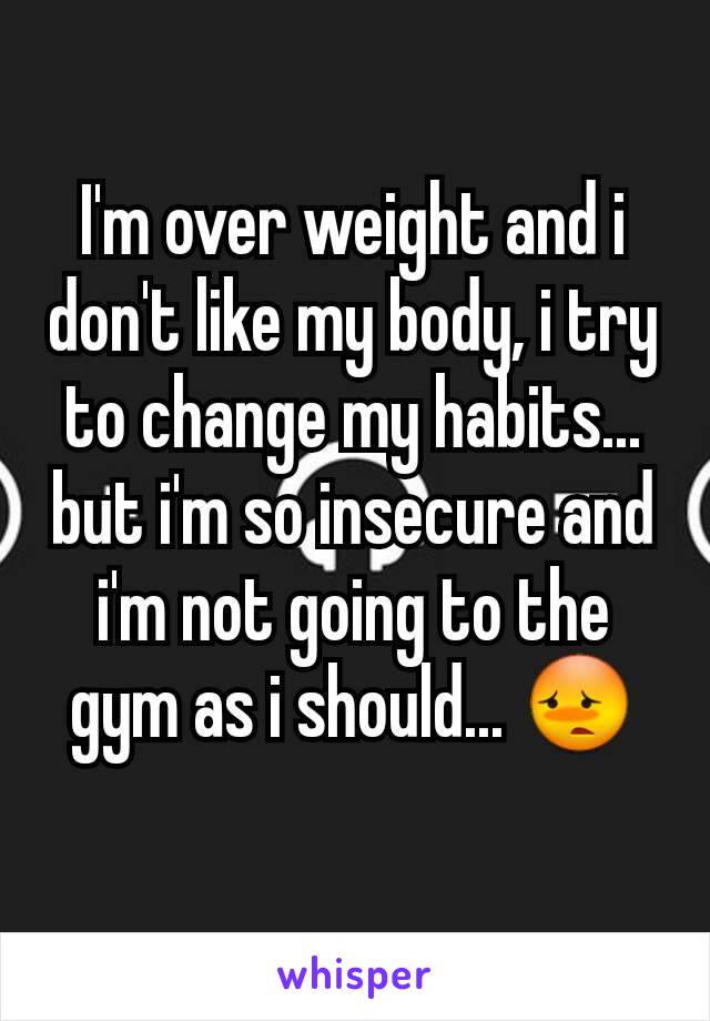 I'm over weight and i don't like my body, i try to change my habits... but i'm so insecure and i'm not going to the gym as i should... 😳