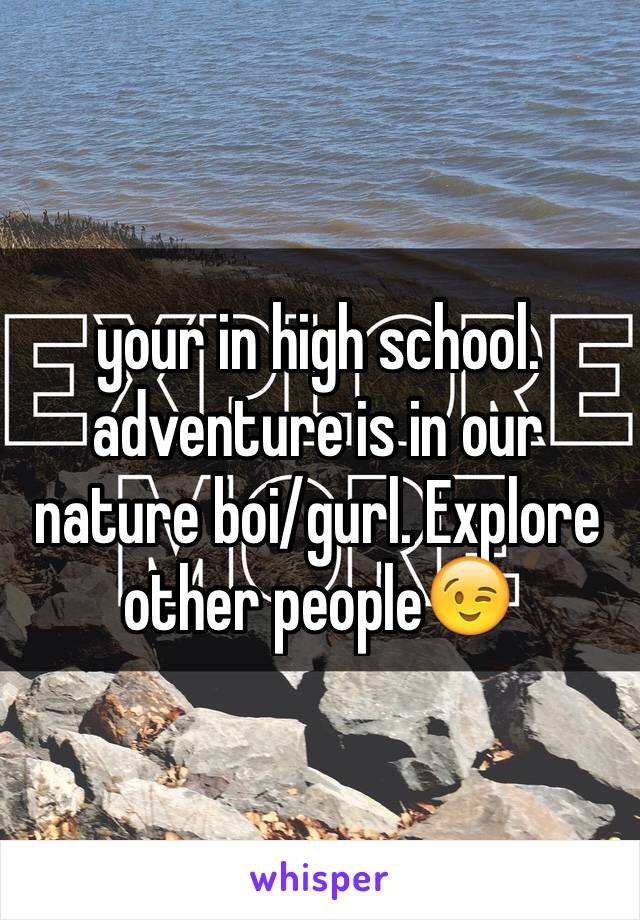 your in high school. adventure is in our nature boi/gurl. Explore other people😉