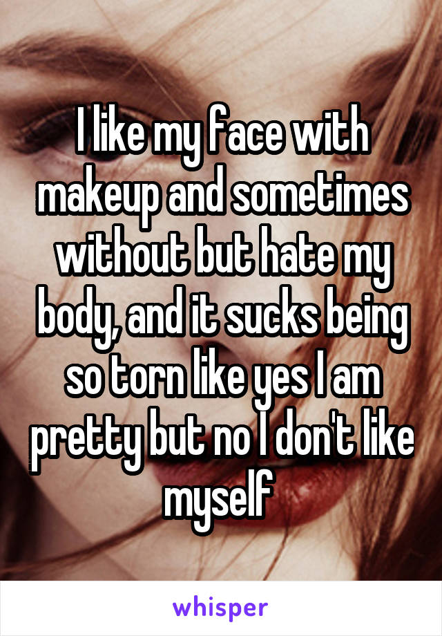 I like my face with makeup and sometimes without but hate my body, and it sucks being so torn like yes I am pretty but no I don't like myself 