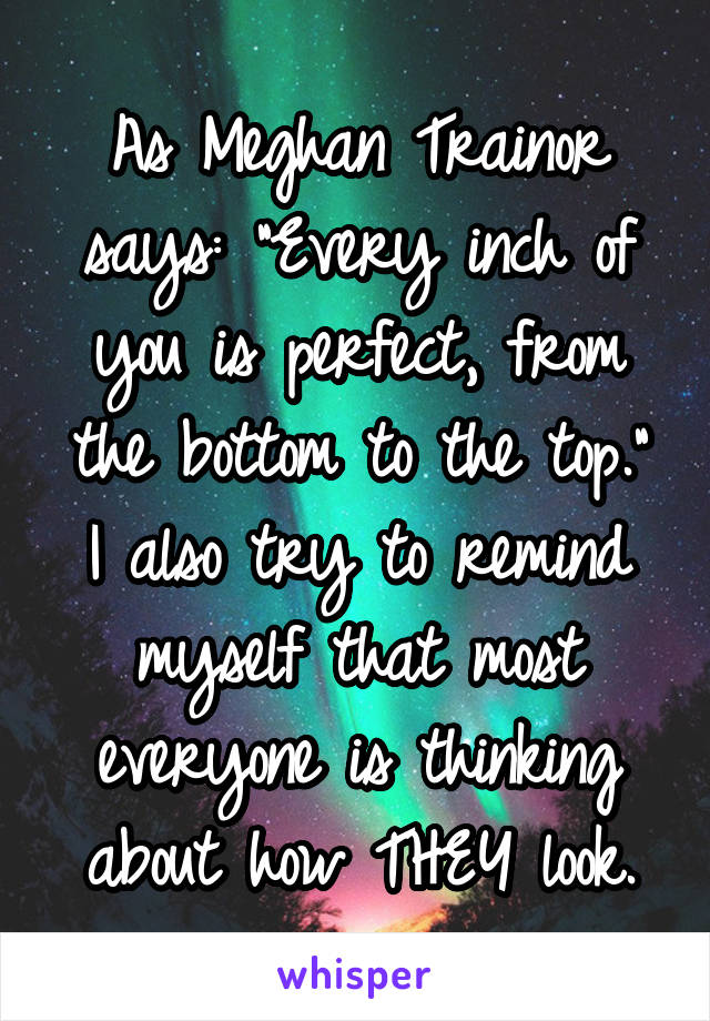 As Meghan Trainor says: "Every inch of you is perfect, from the bottom to the top."
I also try to remind myself that most everyone is thinking about how THEY look.