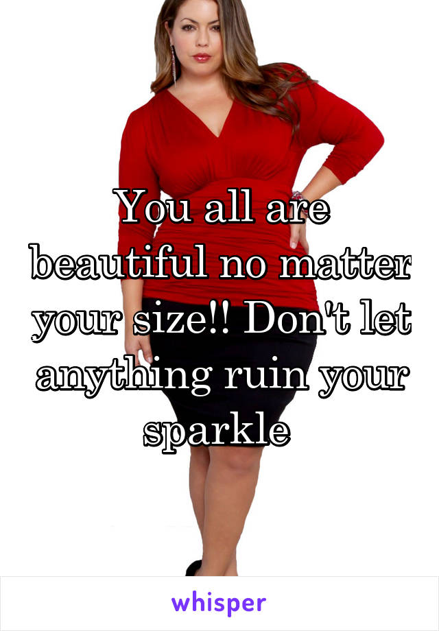 You all are beautiful no matter your size!! Don't let anything ruin your sparkle 