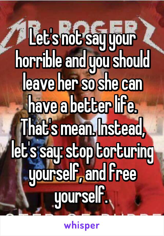 Let's not say your horrible and you should leave her so she can have a better life. That's mean. Instead, let's say: stop torturing yourself, and free yourself. 