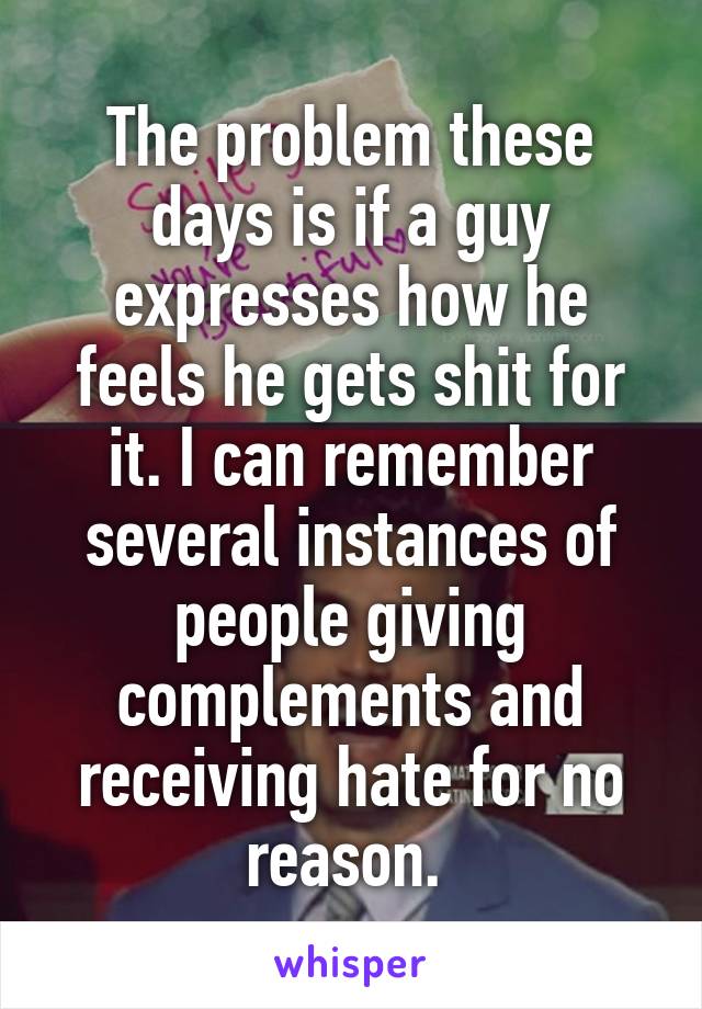 The problem these days is if a guy expresses how he feels he gets shit for it. I can remember several instances of people giving complements and receiving hate for no reason. 