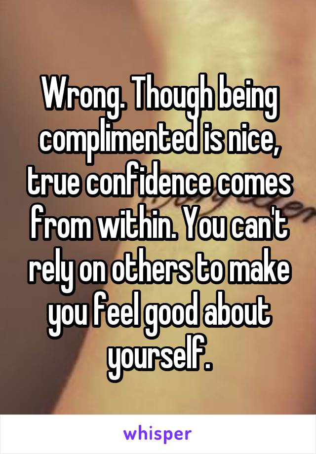 Wrong. Though being complimented is nice, true confidence comes from within. You can't rely on others to make you feel good about yourself.