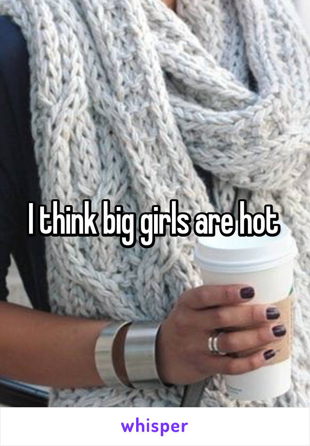 I think big girls are hot 