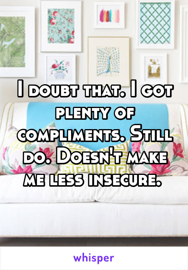 I doubt that. I got plenty of compliments. Still do. Doesn't make me less insecure. 