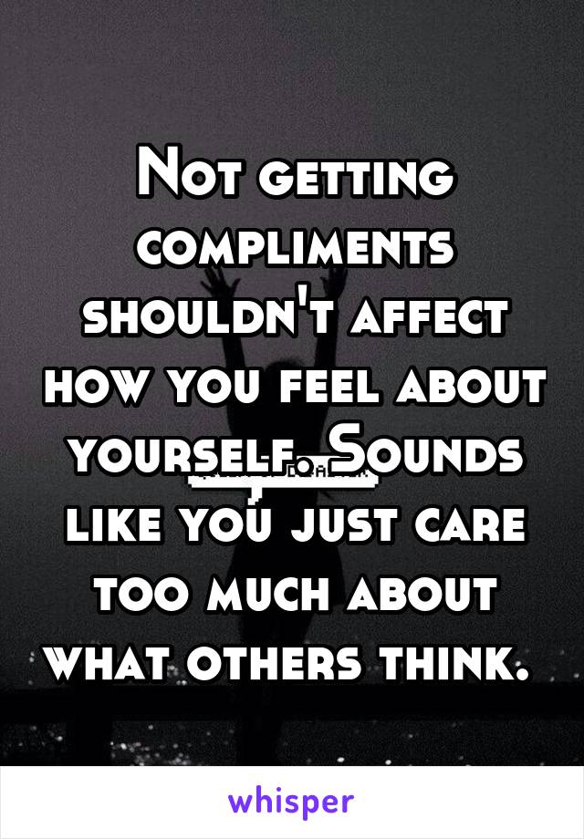 Not getting compliments shouldn't affect how you feel about yourself. Sounds like you just care too much about what others think. 