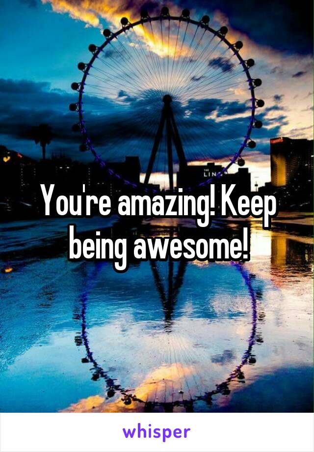 You're amazing! Keep being awesome!