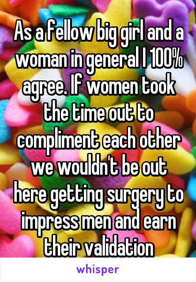As a fellow big girl and a woman in general I 100% agree. If women took the time out to compliment each other we wouldn't be out here getting surgery to impress men and earn their validation
