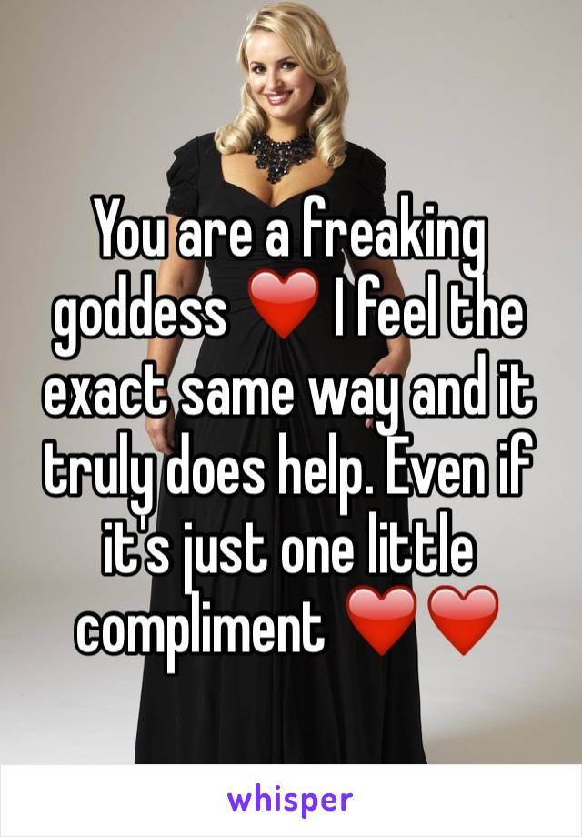 You are a freaking goddess ❤️ I feel the exact same way and it truly does help. Even if it's just one little compliment ❤️❤️