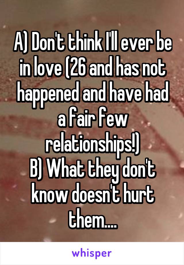 A) Don't think I'll ever be in love (26 and has not happened and have had a fair few relationships!)
B) What they don't know doesn't hurt them....