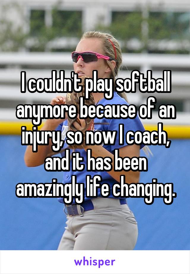 I couldn't play softball anymore because of an injury, so now I coach, and it has been amazingly life changing.