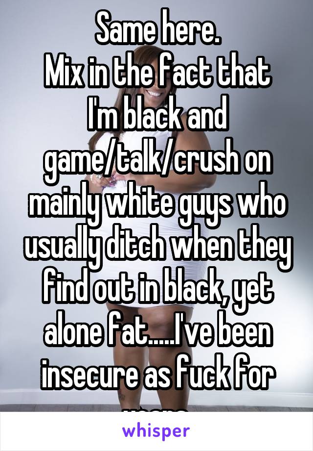 Same here.
Mix in the fact that I'm black and game/talk/crush on mainly white guys who usually ditch when they find out in black, yet alone fat.....I've been insecure as fuck for years.