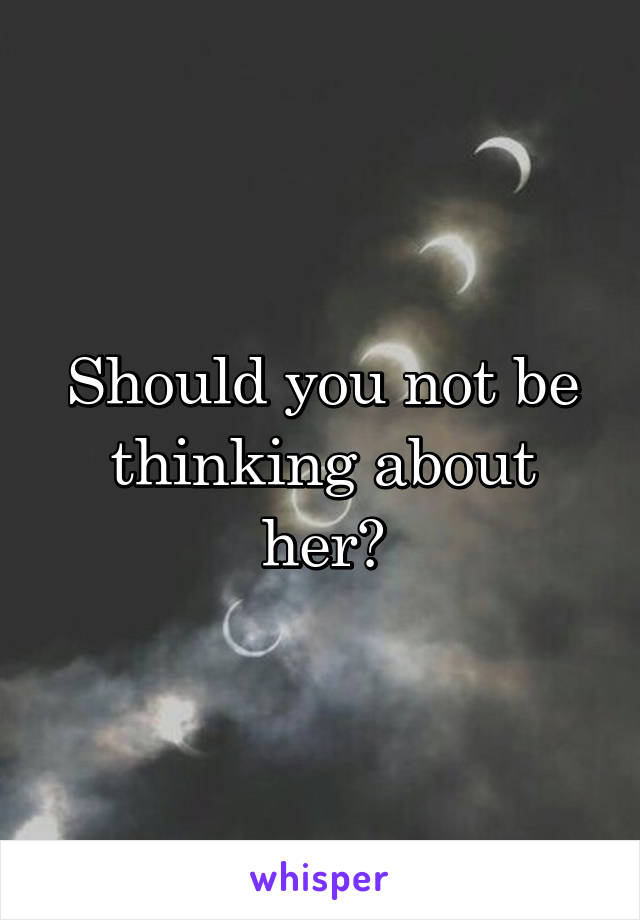 Should you not be thinking about her?